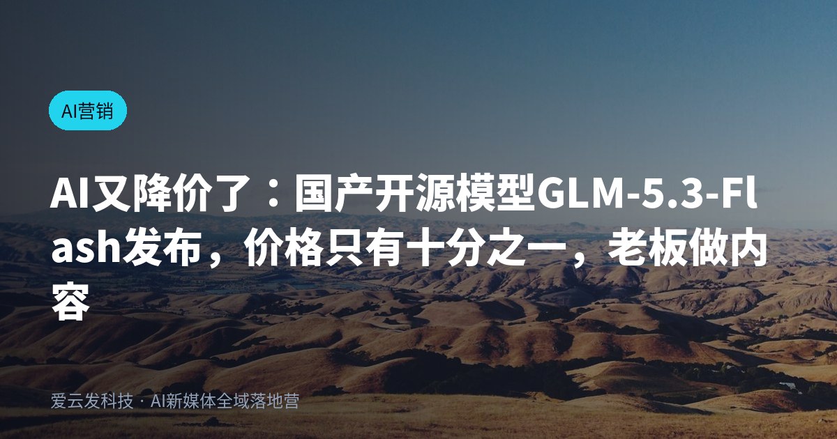 AI又降价了：国产开源模型GLM-5.3-Flash发布，价格只有十分之一，老板做内容的门槛被彻底抹平